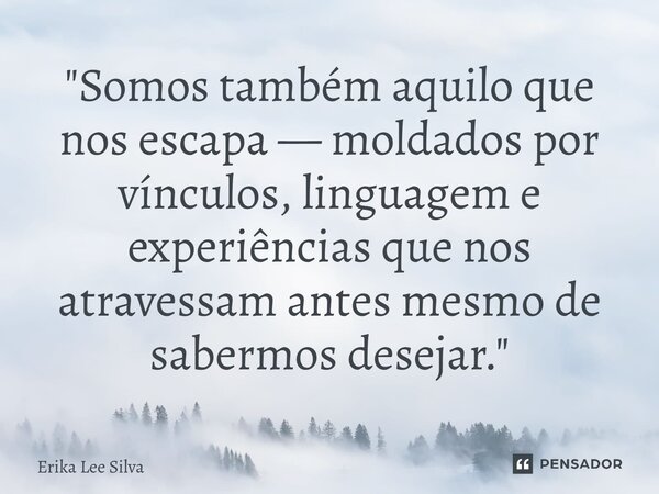 ⁠"Somos também aquilo que nos escapa — moldados por vínculos, linguagem e experiências que nos atravessam antes mesmo de sabermos desejar."... Frase de Erika Lee Silva.