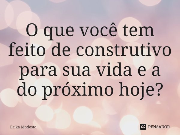 ⁠O que você tem feito de construtivo para sua vida e a do próximo hoje?... Frase de Érika Modesto.