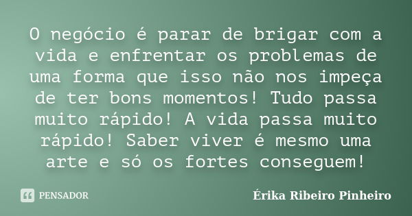 O negócio é parar de brigar com a vida e enfrentar os problemas de uma forma que isso não nos impeça de ter bons momentos! Tudo passa muito rápido! A vida passa... Frase de Érika Ribeiro Pinheiro.