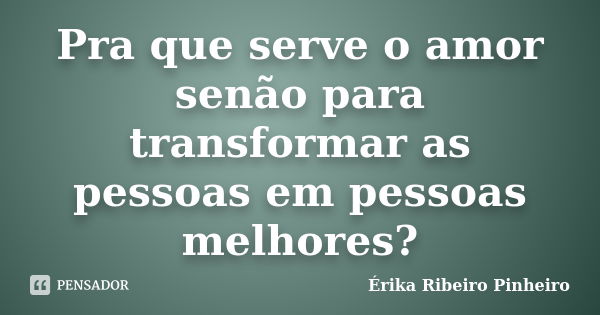 Pra que serve o amor senão para transformar as pessoas em pessoas melhores?... Frase de Érika Ribeiro Pinheiro.