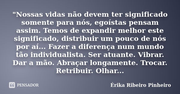 "Nossas vidas não devem ter significado somente para nós, egoístas pensam assim. Temos de expandir melhor este significado, distribuir um pouco de nós por ... Frase de Érika Ribeiro Pinheiro.