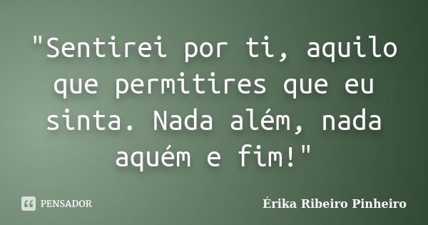 "Sentirei por ti, aquilo que permitires que eu sinta. Nada além, nada aquém e fim!"... Frase de Érika Ribeiro Pinheiro.