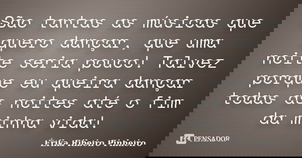 São tantas as músicas que quero dançar, que uma noite seria pouco! Talvez porque eu queira dançar todas as noites até o fim da minha vida!... Frase de Érika Ribeiro Pinheiro.
