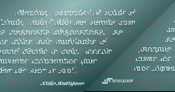 Menina, sorria! A vida é linda, não? Não me venha com uma resposta desgostosa, se seus dias são nublados é porque você fecha o céu, assim como as nuvens cinzent... Frase de Erika Rodrigues.