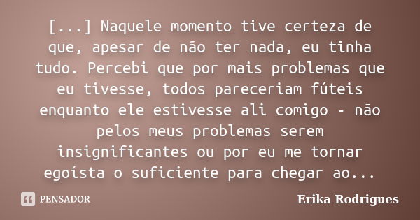 [...] Naquele momento tive certeza de que, apesar de não ter nada, eu tinha tudo. Percebi que por mais problemas que eu tivesse, todos pareceriam fúteis enquant... Frase de Erika Rodrigues.