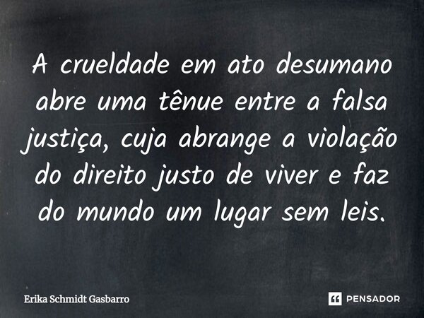 ⁠A crueldade em ato desumano abre uma tênue entre a falsa justiça, cuja abrange a violação do direito justo de viver e faz do mundo um lugar sem leis.... Frase de Erika Schmidt Gasbarro.