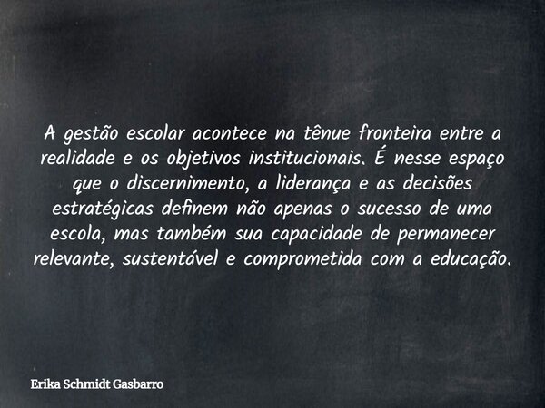 A gestão escolar acontece na tênue fronteira entre a realidade e os objetivos institucionais. É nesse espaço que o discernimento, a liderança e as decisões estr... Frase de Erika Schmidt Gasbarro.