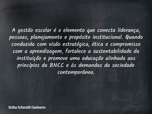 A gestão escolar é o elemento que conecta liderança, pessoas, planejamento e propósito institucional. Quando conduzida com visão estratégica, ética e compromiss... Frase de Erika Schmidt Gasbarro.