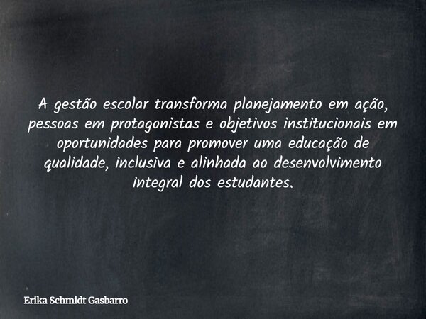 A gestão escolar transforma planejamento em ação, pessoas em protagonistas e objetivos institucionais em oportunidades para promover uma educação de qualidade, ... Frase de Erika Schmidt Gasbarro.