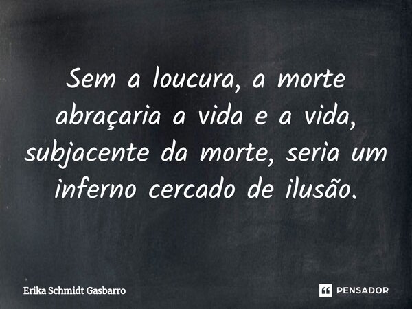 Sem a loucura, a morte abraçaria a vida e a vida, subjacente da morte, seria um inferno cercado de ilusão.... Frase de Erika Schmidt Gasbarro.