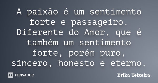 A paixão é um sentimento forte e passageiro. Diferente do Amor, que é também um sentimento forte, porém puro, sincero, honesto e eterno.... Frase de Erika Teixeira.