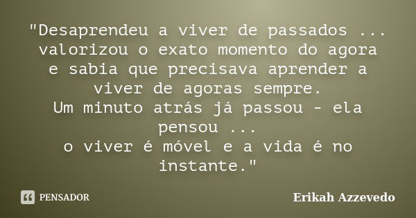 "Desaprendeu a viver de passados ... valorizou o exato momento do agora e sabia que precisava aprender a viver de agoras sempre. Um minuto atrás já passou ... Frase de Erikah Azzevedo.