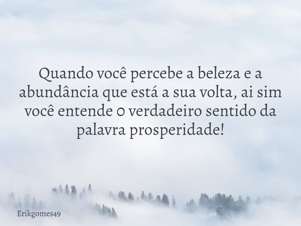 Quando você percebe a beleza e a abundância que está a sua volta, ai sim você entende 0 verdadeiro sentido da palavra prosperidade!... Frase de Erikgomes49.