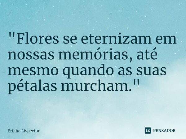 ⁠"Flores se eternizam em nossas memórias, até mesmo quando as suas pétalas murcham. "... Frase de Érikha Lispector.