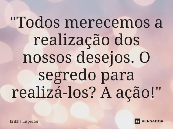 ⁠"Todos merecemos a realização dos nossos desejos. O segredo para realizá-los? A ação!"... Frase de Érikha Lispector.