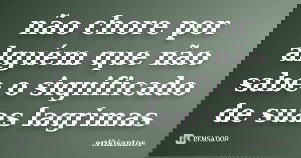 não chore por alguém que não sabe o significado de suas lagrimas... Frase de erikisantos.