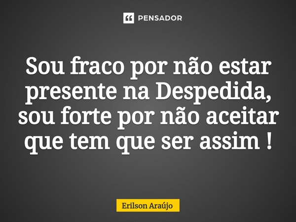 ⁠Sou fraco por não estar presente na Despedida, sou forte por não aceitar que tem que ser assim !... Frase de Erilson Araújo.