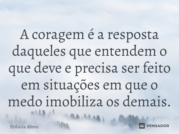 ⁠A coragem é a resposta daqueles que entendem o que deve e precisa ser feito em situações em que o medo imobiliza os demais.... Frase de Erilúcia Abreu.