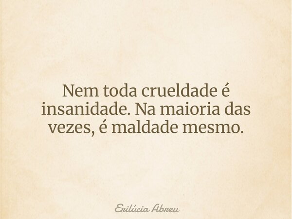 Nem toda crueldade é insanidade. Na maioria das vezes, é maldade mesmo.... Frase de Erilúcia Abreu.