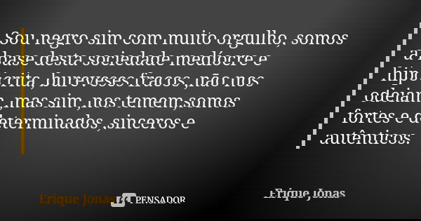 Sou negro sim com muito orgulho, somos a base desta sociedade medíocre e hipócrita, bureveses fracos ,não nos odeiam ,mas sim ,nos temem,somos fortes e determin... Frase de Erique Jonas.
