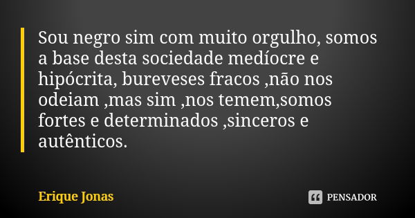 Sou negro sim com muito orgulho, somos a base desta sociedade medíocre e hipócrita, bureveses fracos ,não nos odeiam ,mas sim ,nos temem,somos fortes e determin... Frase de Erique Jonas.