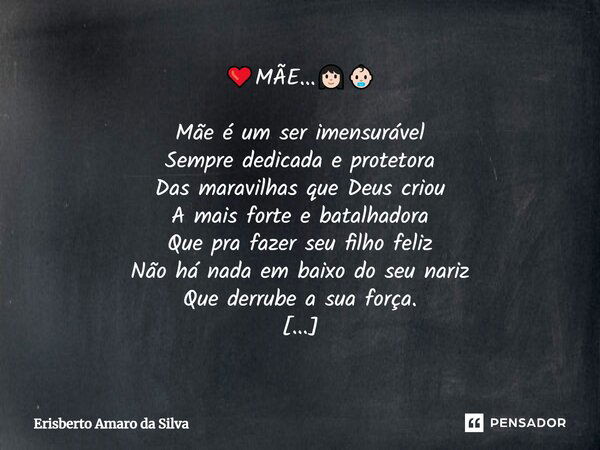 ❤️MÃE...👩🏻👶🏻 Mãe é um ser imensurável Sempre dedicada e protetora Das maravilhas que Deus criou A mais forte e batalhadora Que pra fazer seu filho feliz Não há ... Frase de Erisberto Amaro da Silva.