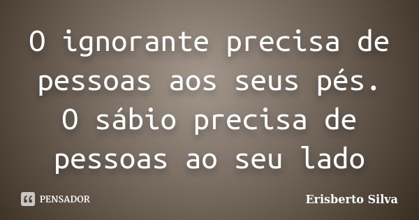 O ignorante precisa de pessoas aos seus pés. O sábio precisa de pessoas ao seu lado... Frase de Erisberto Silva.