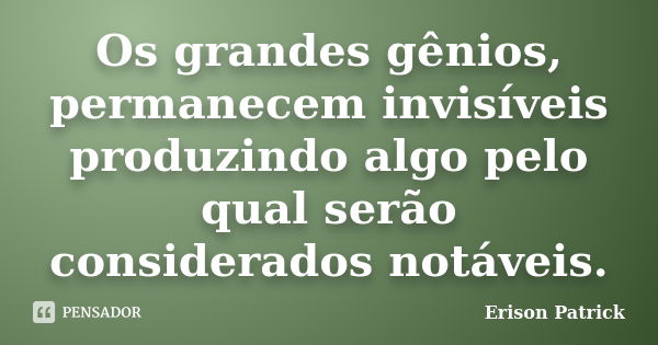 Os grandes gênios, permanecem invisíveis produzindo algo pelo qual serão considerados notáveis.... Frase de Erison Patrick.