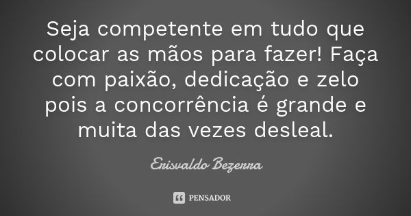 Seja competente em tudo que colocar as mãos para fazer! Faça com paixão, dedicação e zelo pois a concorrência é grande e muita das vezes desleal.... Frase de Erisvaldo Bezerra.