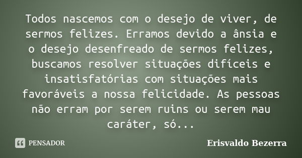 Todos nascemos com o desejo de viver, de sermos felizes. Erramos devido a ânsia e o desejo desenfreado de sermos felizes, buscamos resolver situações difíceis e... Frase de Erisvaldo Bezerra.