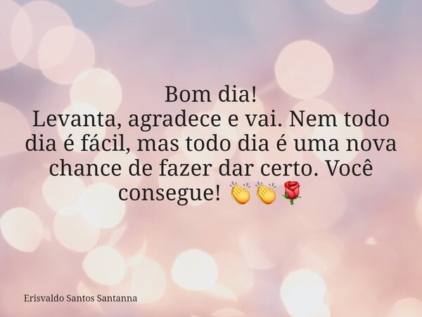 Bom dia! Levanta, agradece e vai. Nem todo dia é fácil, mas todo dia é uma nova chance de fazer dar certo. Você consegue! 👏👏🌹... Frase de Erisvaldo Santos Santanna.