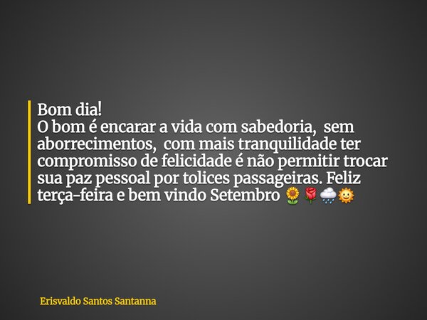 Bom dia! O bom é encarar a vida com sabedoria, sem aborrecimentos, com mais tranquilidade ter compromisso de felicidade é não permitir trocar sua paz pessoal po... Frase de Erisvaldo Santos Santanna.