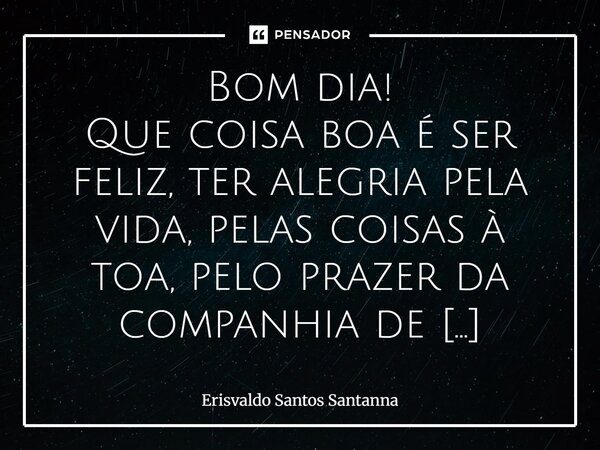 Bom dia! Que coisa boa é ser feliz, ter alegria pela vida, pelas coisas à toa, pelo prazer da companhia de pessoas queridas. Pelo amor de Deus na alma e pela pa... Frase de Erisvaldo Santos Santanna.