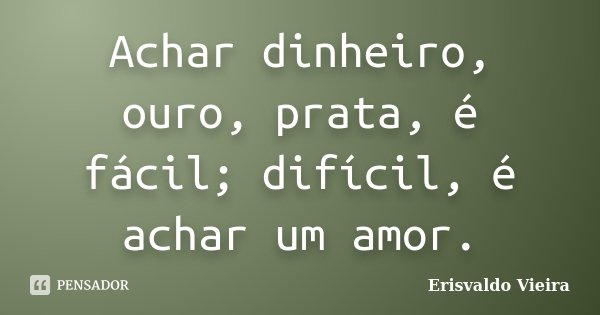 Achar dinheiro, ouro, prata, é fácil; difícil, é achar um amor.... Frase de Erisvaldo Vieira.