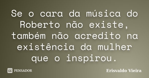 Se o cara da música do Roberto não existe, também não acredito na existência da mulher que o inspirou.... Frase de Erisvaldo Vieira.