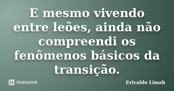 E mesmo vivendo entre leões, ainda não compreendi os fenômenos básicos da transição.... Frase de Erivaldo Limah.