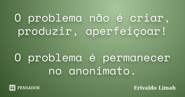 O problema não é criar, produzir, aperfeiçoar! O problema é permanecer no anonimato.... Frase de Erivaldo Limah.