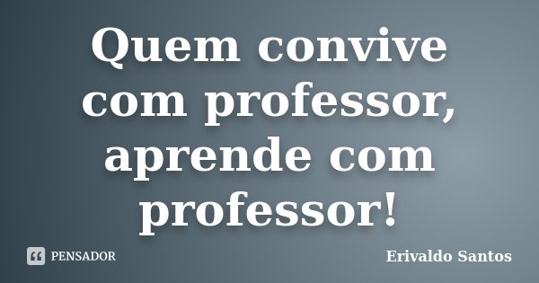Quem convive com professor, aprende com professor!... Frase de Erivaldo Santos.