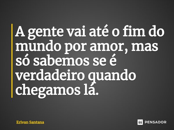 A gente vai até o fim do mundo por amor, mas só sabemos se é verdadeiro quando chegamos lá.... Frase de Erivan Santana.