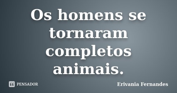 Os homens se tornaram completos animais.... Frase de Erivania Fernandes.