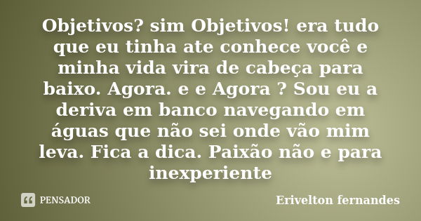 Objetivos? sim Objetivos! era tudo que eu tinha ate conhece você e minha vida vira de cabeça para baixo. Agora. e e Agora ? Sou eu a deriva em banco navegando e... Frase de Erivelton fernandes.