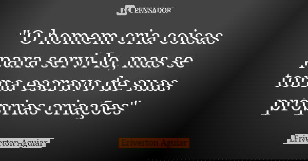 "O homem cria coisas para servi-lo, mas se torna escravo de suas próprias criações"... Frase de Eriverton Aguiar.
