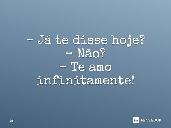 – Já te disse hoje? – Não? – Te amo infinitamente!... Frase de er.