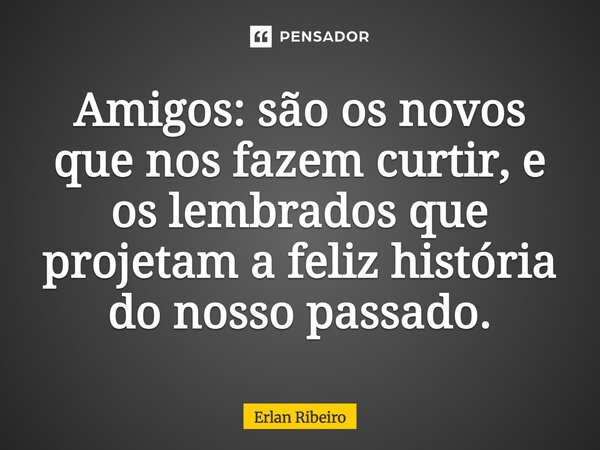 Amigos: são os novos que nos fazem curtir, e os lembrados que projetam a feliz história do nosso passado.... Frase de Erlan Ribeiro.
