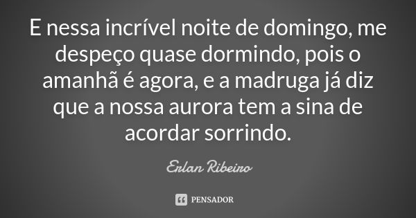 E nessa incrível noite de domingo, me despeço quase dormindo, pois o amanhã é agora, e a madruga já diz que a nossa aurora tem a sina de acordar sorrindo.... Frase de Erlan Ribeiro.