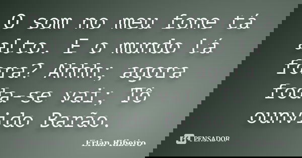 O som no meu fone tá alto. E o mundo lá fora? Ahhh; agora foda-se vai; Tô ounvido Barão.... Frase de Erlan Ribeiro.