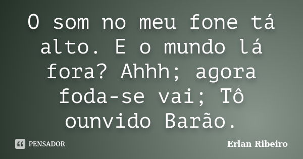 O som no meu fone tá alto. E o mundo lá fora? Ahhh; agora foda-se vai; Tô ounvido Barão.... Frase de Erlan Ribeiro.