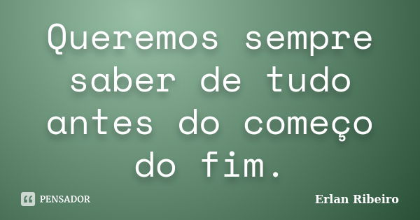 Queremos sempre saber de tudo antes do começo do fim.... Frase de Erlan Ribeiro.