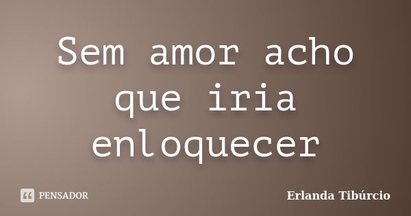 Sem amor acho que iria enloquecer... Frase de Erlanda Tibúrcio.