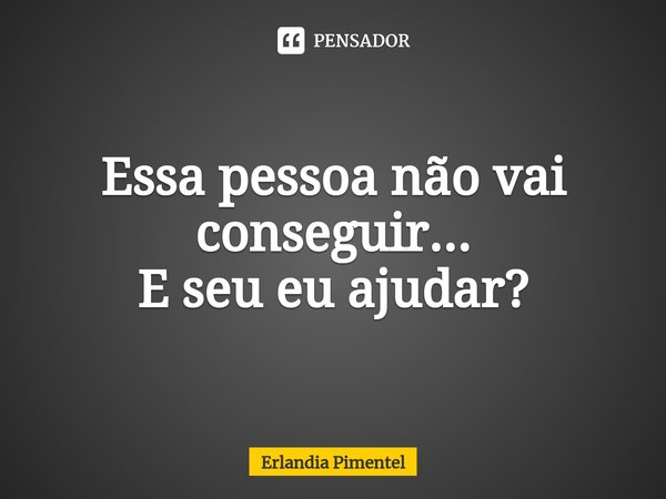 ⁠Essa pessoa não vai conseguir...
E seu eu ajudar?... Frase de Erlandia Pimentel.